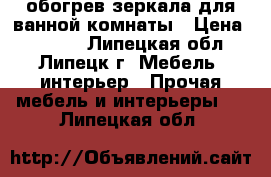 обогрев зеркала для ванной комнаты › Цена ­ 1 270 - Липецкая обл., Липецк г. Мебель, интерьер » Прочая мебель и интерьеры   . Липецкая обл.